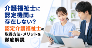 介護福祉士に認定機関は存在しない？認定介護福祉士の取得方法・メリットを徹底解説